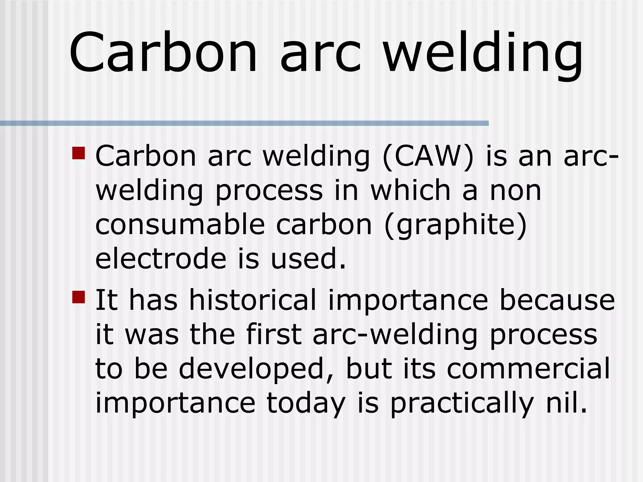 Carbon arc welding 
 Carbon arc welding (CAW) is an arc-welding 
process in which a non 
consumable carbon (graphite) 
electrode is used. 
 It has historical importance because 
it was the first arc-welding process 
to be developed, but its commercial 
importance today is practically nil. 
 