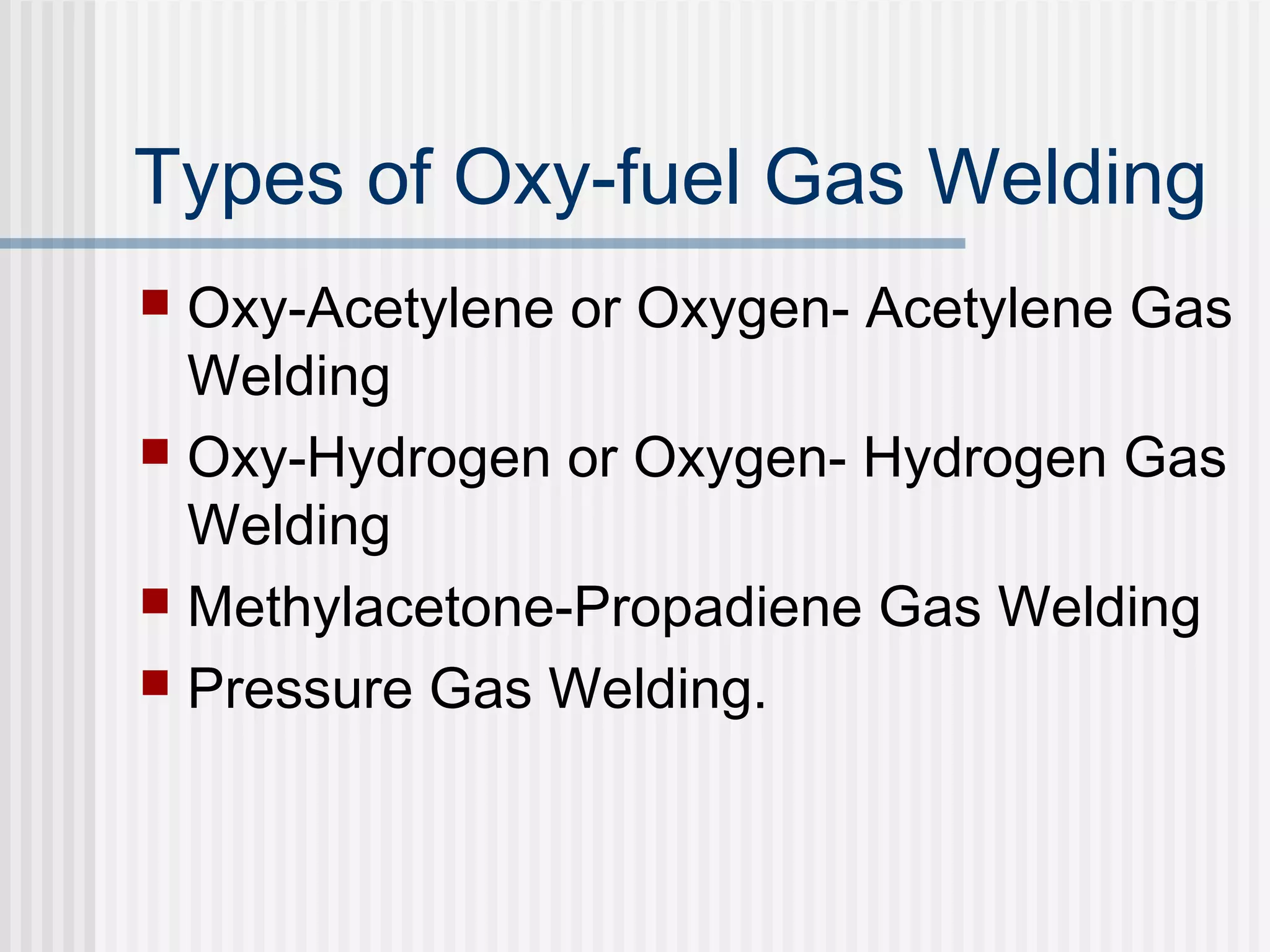 Types of Oxy-fuel Gas Welding 
 Oxy-Acetylene or Oxygen- Acetylene Gas 
Welding 
 Oxy-Hydrogen or Oxygen- Hydrogen Gas 
Welding 
 Methylacetone-Propadiene Gas Welding 
 Pressure Gas Welding. 
 
