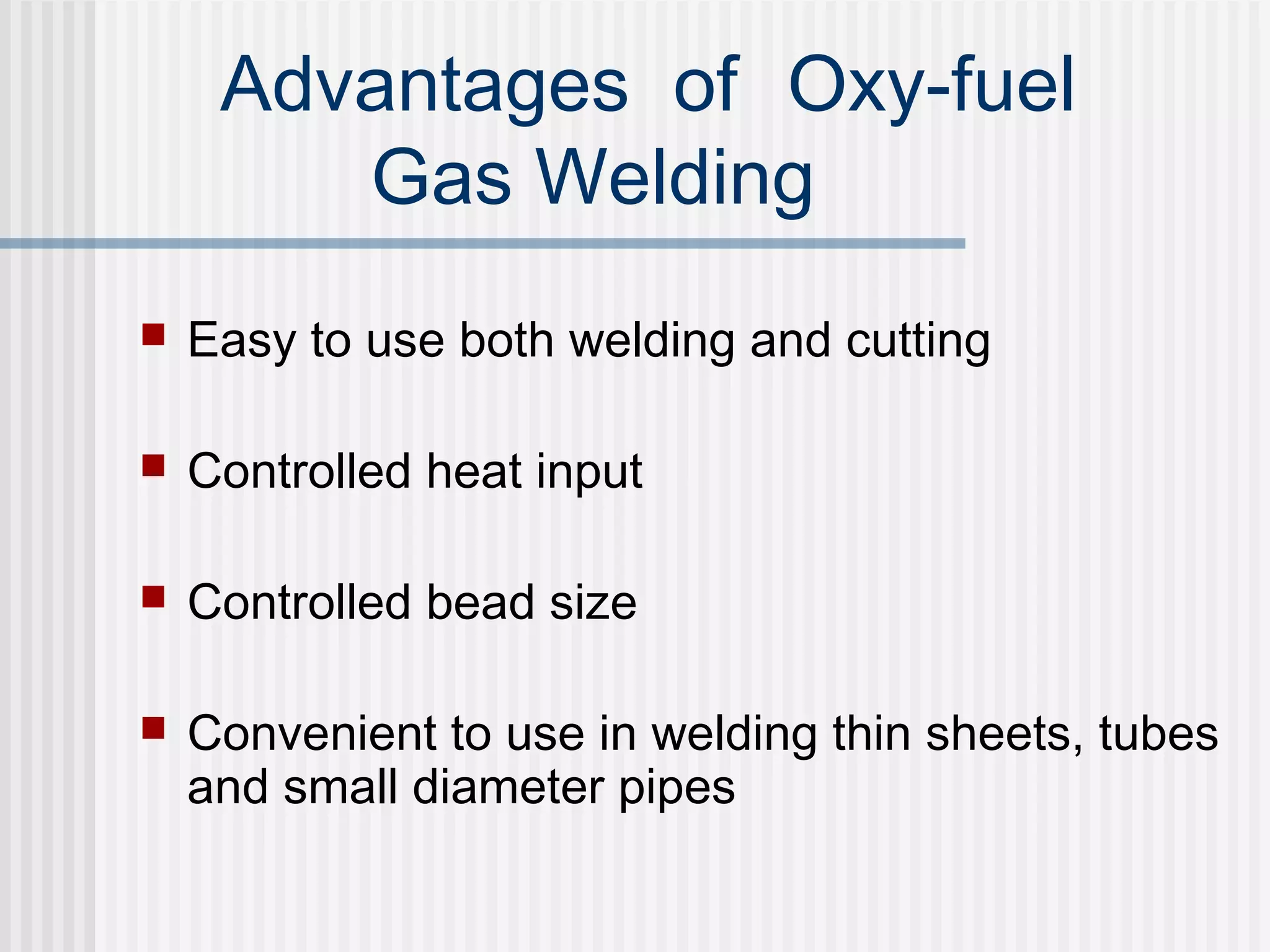 Advantages of Oxy-fuel 
Gas Welding 
 Easy to use both welding and cutting 
 Controlled heat input 
 Controlled bead size 
 Convenient to use in welding thin sheets, tubes 
and small diameter pipes 
 