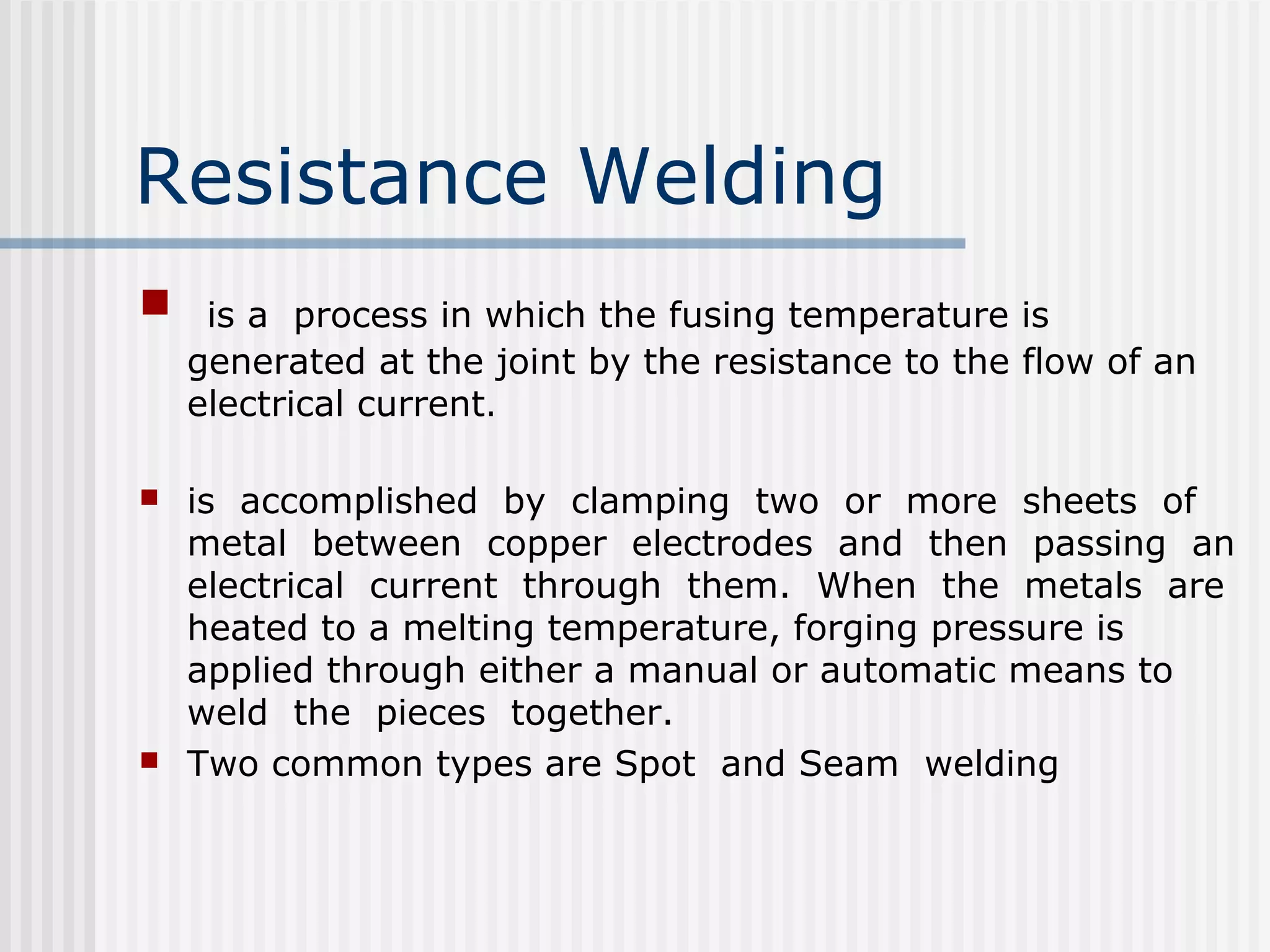 Resistance Welding 
 is a process in which the fusing temperature is 
generated at the joint by the resistance to the flow of an 
electrical current. 
 is accomplished by clamping two or more sheets of 
metal between copper electrodes and then passing an 
electrical current through them. When the metals are 
heated to a melting temperature, forging pressure is 
applied through either a manual or automatic means to 
weld the pieces together. 
 Two common types are Spot and Seam welding 
 