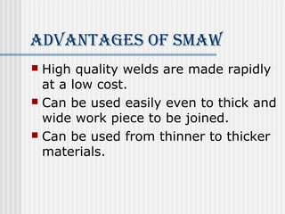 AdvAnTAges of smAW 
 High quality welds are made rapidly 
at a low cost. 
 Can be used easily even to thick and 
wide work piece to be joined. 
 Can be used from thinner to thicker 
materials. 
 