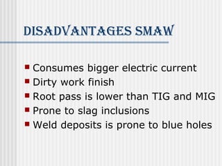 disAdvAnTAges smAW 
 Consumes bigger electric current 
 Dirty work finish 
 Root pass is lower than TIG and MIG 
 Prone to slag inclusions 
 Weld deposits is prone to blue holes 
 