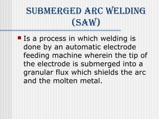 submerged ArC Welding 
(sAW) 
 Is a process in which welding is 
done by an automatic electrode 
feeding machine wherein the tip of 
the electrode is submerged into a 
granular flux which shields the arc 
and the molten metal. 
 