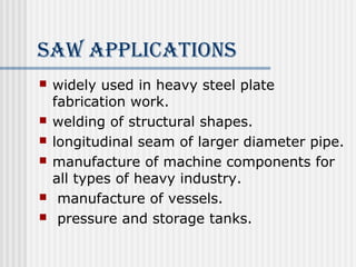 SAW APPlicATioNS 
 widely used in heavy steel plate 
fabrication work. 
 welding of structural shapes. 
 longitudinal seam of larger diameter pipe. 
 manufacture of machine components for 
all types of heavy industry. 
 manufacture of vessels. 
 pressure and storage tanks. 
 