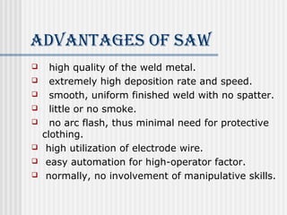 AdvANTAgeS of SAW 
 high quality of the weld metal. 
 extremely high deposition rate and speed. 
 smooth, uniform finished weld with no spatter. 
 little or no smoke. 
 no arc flash, thus minimal need for protective 
clothing. 
 high utilization of electrode wire. 
 easy automation for high-operator factor. 
 normally, no involvement of manipulative skills. 
 