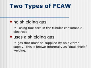 Two Types of FCAW 
 no shielding gas 
- using flux core in the tubular consumable 
electrode 
 uses a shielding gas 
- gas that must be supplied by an external 
supply. This is known informally as "dual shield" 
welding. 
 