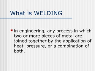 What is WELDING 
 in engineering, any process in which 
two or more pieces of metal are 
joined together by the application of 
heat, pressure, or a combination of 
both. 
 