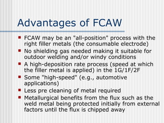 Advantages of FCAW 
 FCAW may be an "all-position" process with the 
right filler metals (the consumable electrode) 
 No shielding gas needed making it suitable for 
outdoor welding and/or windy conditions 
 A high-deposition rate process (speed at which 
the filler metal is applied) in the 1G/1F/2F 
 Some "high-speed" (e.g., automotive 
applications) 
 Less pre cleaning of metal required 
 Metallurgical benefits from the flux such as the 
weld metal being protected initially from external 
factors until the flux is chipped away 
 