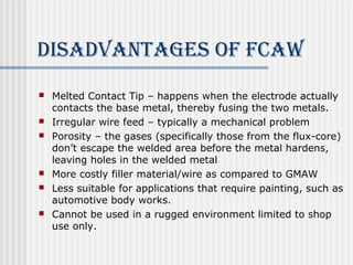 diSAdvANTAgeS of fcAW 
 Melted Contact Tip – happens when the electrode actually 
contacts the base metal, thereby fusing the two metals. 
 Irregular wire feed – typically a mechanical problem 
 Porosity – the gases (specifically those from the flux-core) 
don’t escape the welded area before the metal hardens, 
leaving holes in the welded metal 
 More costly filler material/wire as compared to GMAW 
 Less suitable for applications that require painting, such as 
automotive body works. 
 Cannot be used in a rugged environment limited to shop 
use only. 
 