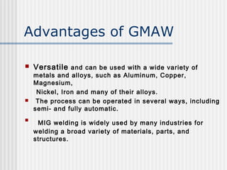 Advantages of GMAW 
 Versatile and can be used with a wide variety of 
metals and alloys, such as Aluminum, Copper, 
Magnesium, 
Nickel, Iron and many of their alloys. 
 The process can be operated in several ways, including 
semi- and fully automatic. 
 MIG welding is widely used by many industries for 
welding a broad variety of materials, parts, and 
structures. 
 