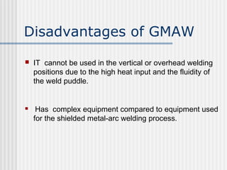 Disadvantages of GMAW 
 IT cannot be used in the vertical or overhead welding 
positions due to the high heat input and the fluidity of 
the weld puddle. 
 Has complex equipment compared to equipment used 
for the shielded metal-arc welding process. 
 