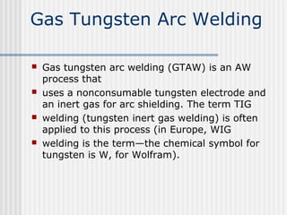 Gas Tungsten Arc Welding 
 Gas tungsten arc welding (GTAW) is an AW 
process that 
 uses a nonconsumable tungsten electrode and 
an inert gas for arc shielding. The term TIG 
 welding (tungsten inert gas welding) is often 
applied to this process (in Europe, WIG 
 welding is the term—the chemical symbol for 
tungsten is W, for Wolfram). 
 