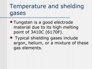 Temperature and shelding 
gases 
 Tungsten is a good electrode 
material due to its high melting 
point of 3410C (6170F). 
 Typical shielding gases include 
argon, helium, or a mixture of these 
gas elements. 
 