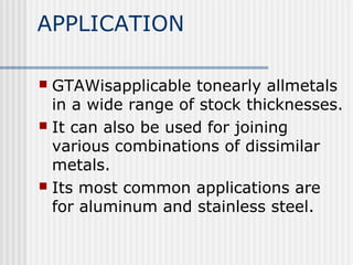 APPLICATION 
 GTAWisapplicable tonearly allmetals 
in a wide range of stock thicknesses. 
 It can also be used for joining 
various combinations of dissimilar 
metals. 
 Its most common applications are 
for aluminum and stainless steel. 
 