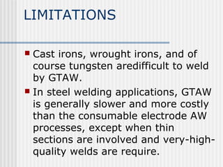 LIMITATIONS 
 Cast irons, wrought irons, and of 
course tungsten aredifficult to weld 
by GTAW. 
 In steel welding applications, GTAW 
is generally slower and more costly 
than the consumable electrode AW 
processes, except when thin 
sections are involved and very-high-quality 
welds are require. 
 