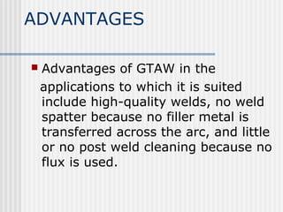 ADVANTAGES 
 Advantages of GTAW in the 
applications to which it is suited 
include high-quality welds, no weld 
spatter because no filler metal is 
transferred across the arc, and little 
or no post weld cleaning because no 
flux is used. 
 