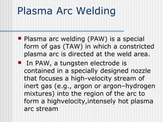 Plasma Arc Welding 
 Plasma arc welding (PAW) is a special 
form of gas (TAW) in which a constricted 
plasma arc is directed at the weld area. 
 In PAW, a tungsten electrode is 
contained in a specially designed nozzle 
that focuses a high-velocity stream of 
inert gas (e.g., argon or argon–hydrogen 
mixtures) into the region of the arc to 
form a highvelocity,intensely hot plasma 
arc stream 
 