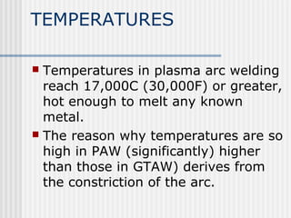 TEMPERATURES 
 Temperatures in plasma arc welding 
reach 17,000C (30,000F) or greater, 
hot enough to melt any known 
metal. 
 The reason why temperatures are so 
high in PAW (significantly) higher 
than those in GTAW) derives from 
the constriction of the arc. 
 