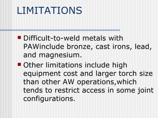 LIMITATIONS 
 Difficult-to-weld metals with 
PAWinclude bronze, cast irons, lead, 
and magnesium. 
 Other limitations include high 
equipment cost and larger torch size 
than other AW operations,which 
tends to restrict access in some joint 
configurations. 
 