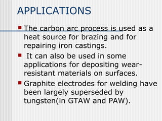 APPLICATIONS 
 The carbon arc process is used as a 
heat source for brazing and for 
repairing iron castings. 
 It can also be used in some 
applications for depositing wear-resistant 
materials on surfaces. 
 Graphite electrodes for welding have 
been largely superseded by 
tungsten(in GTAW and PAW). 
 