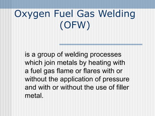Oxygen Fuel Gas Welding 
(OFW) 
is a group of welding processes 
which join metals by heating with 
a fuel gas flame or flares with or 
without the application of pressure 
and with or without the use of filler 
metal. 
 
