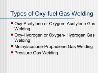 Types of Oxy-fuel Gas Welding 
 Oxy-Acetylene or Oxygen- Acetylene Gas 
Welding 
 Oxy-Hydrogen or Oxygen- Hydrogen Gas 
Welding 
 Methylacetone-Propadiene Gas Welding 
 Pressure Gas Welding. 
 