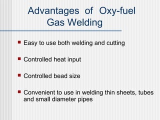 Advantages of Oxy-fuel 
Gas Welding 
 Easy to use both welding and cutting 
 Controlled heat input 
 Controlled bead size 
 Convenient to use in welding thin sheets, tubes 
and small diameter pipes 
 