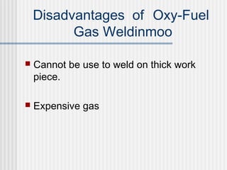 Disadvantages of Oxy-Fuel 
Gas Weldinmoo 
 Cannot be use to weld on thick work 
piece. 
 Expensive gas 
 