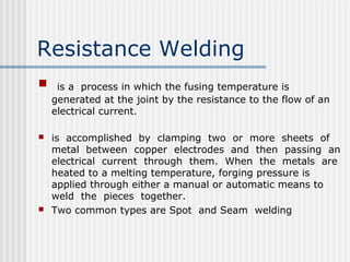 Resistance Welding 
 is a process in which the fusing temperature is 
generated at the joint by the resistance to the flow of an 
electrical current. 
 is accomplished by clamping two or more sheets of 
metal between copper electrodes and then passing an 
electrical current through them. When the metals are 
heated to a melting temperature, forging pressure is 
applied through either a manual or automatic means to 
weld the pieces together. 
 Two common types are Spot and Seam welding 
 