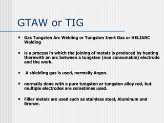 GTAW or TIG Gas Tungsten Arc Welding or Tungsten Inert Gas or HELIARC Welding is a process in which the joining of metals is produced by heating therewith an arc between a tungsten (non consumable) electrode and the work. A shielding gas is used, normally Argon.  normally done with a pure tungsten or tungsten alloy rod, but multiple electrodes are sometimes used. Filler metals are used such as stainless steel, Aluminum and Bronze. 