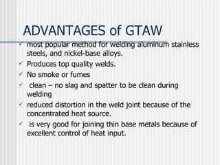 ADVANTAGES of GTAW most popular method for welding aluminum stainless steels, and nickel-base alloys.  Produces top quality welds. No smoke or fumes  clean – no slag and spatter to be clean during welding reduced distortion in the weld joint because of the concentrated heat source.  is very good for joining thin base metals because of excellent control of heat input.  