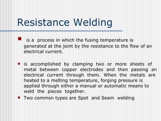 Resistance Welding   is a  process in which the fusing temperature is generated at the joint by the resistance to the flow of an electrical current .  is  accomplished  by  clamping  two  or  more  sheets  of metal  between  copper  electrodes  and  then  passing  an electrical  current  through  them.  When  the  metals  are heated to a melting temperature, forging pressure is applied through either a manual or automatic means to weld  the  pieces  together. Two common types are Spot  and Seam  welding 