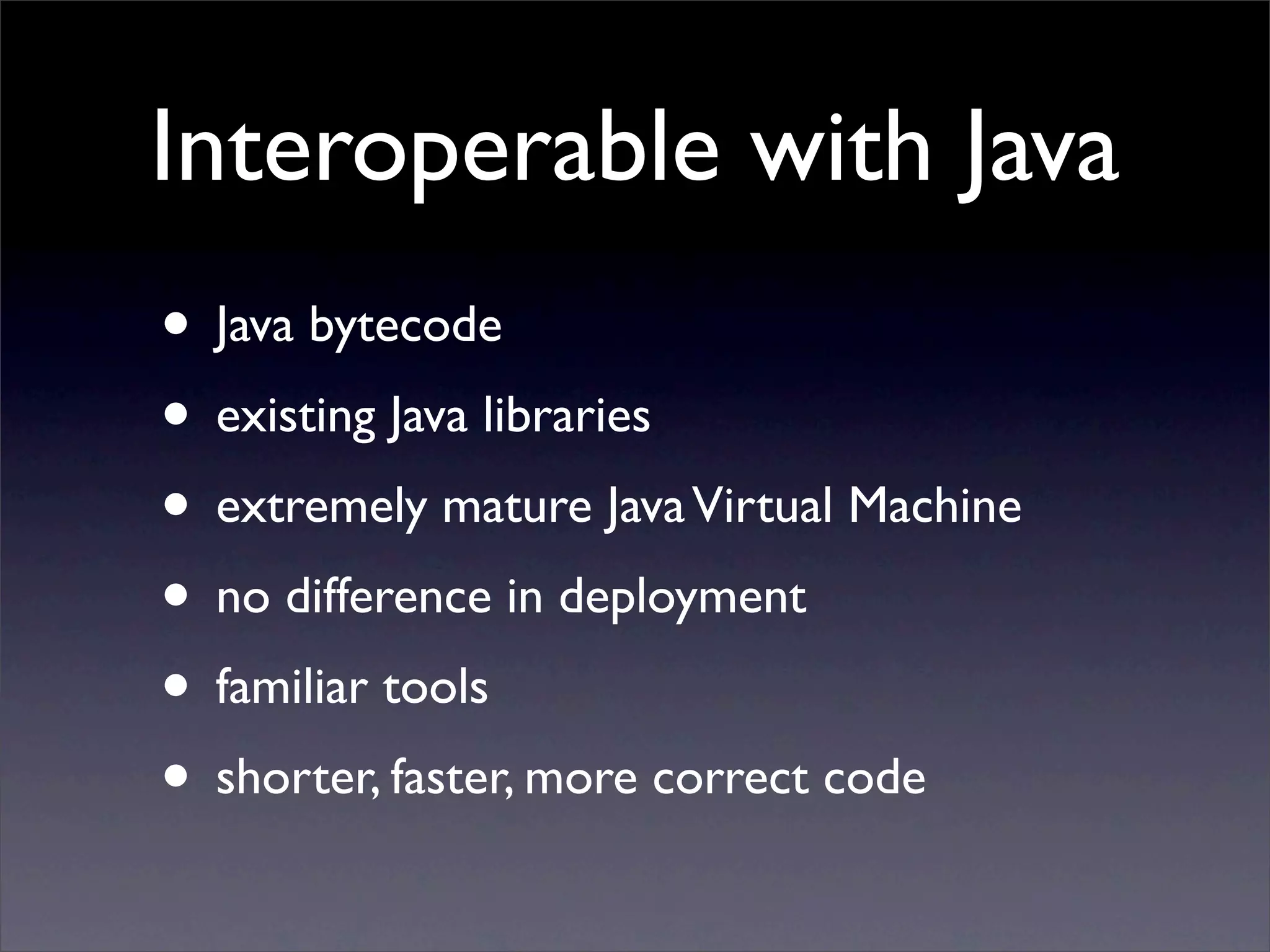 Interoperable with Java
• Java bytecode
• existing Java libraries
• extremely mature Java Virtual Machine
• no difference in deployment
• familiar tools
• shorter, faster, more correct code
 