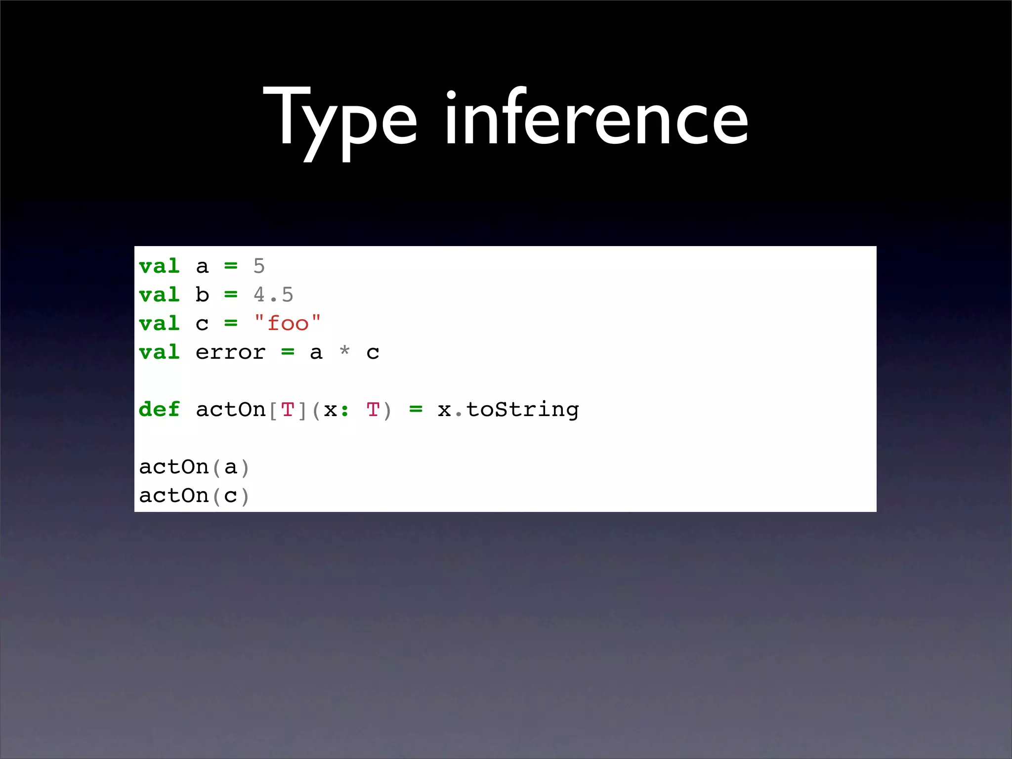 Type inference
val   a = 5
val   b = 4.5
val   c = "foo"
val   error = a * c

def actOn[T](x: T) = x.toString

actOn(a)
actOn(c)
 