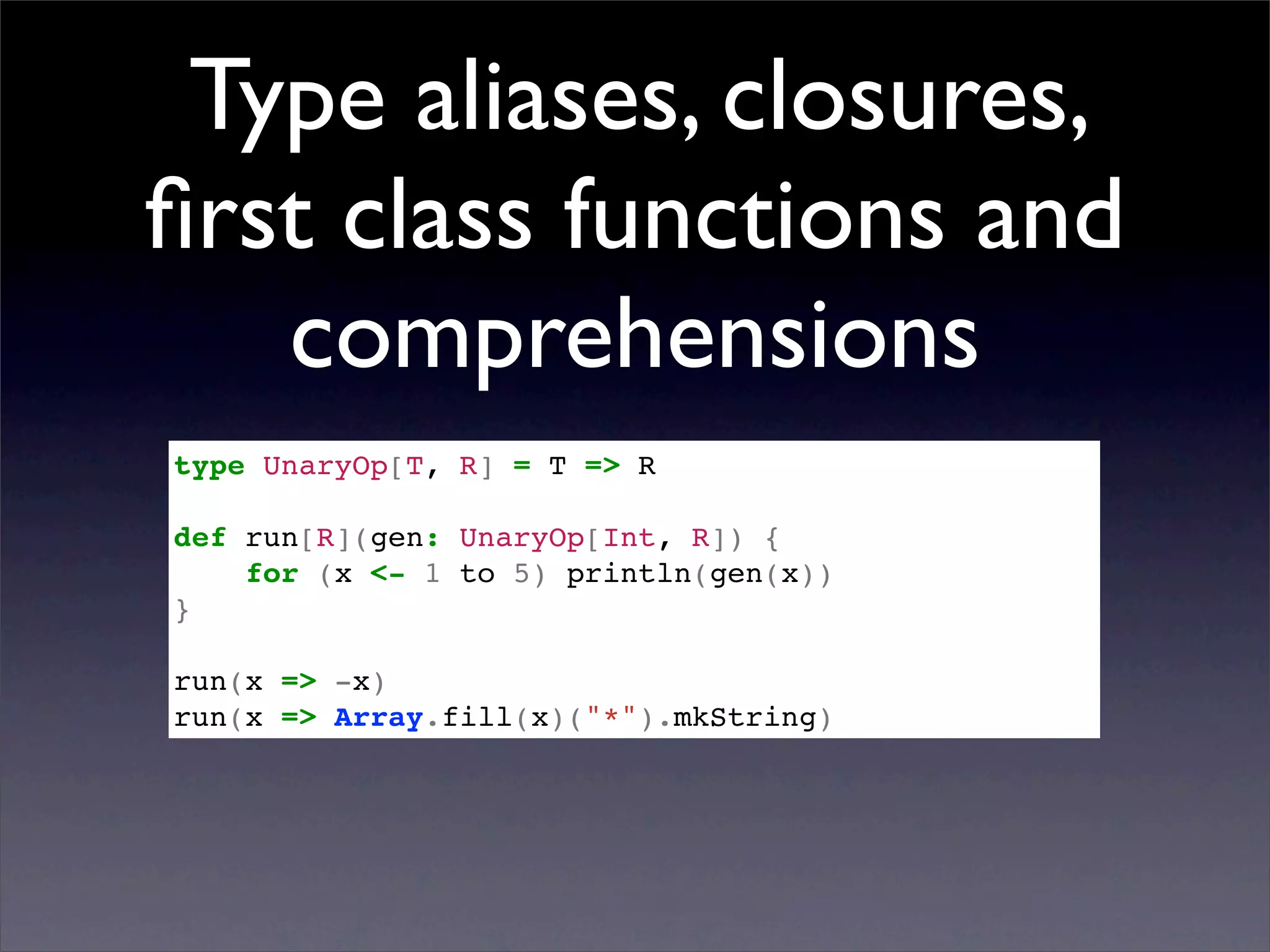 Type aliases, closures,
ﬁrst class functions and
   comprehensions
type UnaryOp[T, R] = T => R

def run[R](gen: UnaryOp[Int, R]) {
    for (x <- 1 to 5) println(gen(x))
}

run(x => -x)
run(x => Array.fill(x)("*").mkString)
 