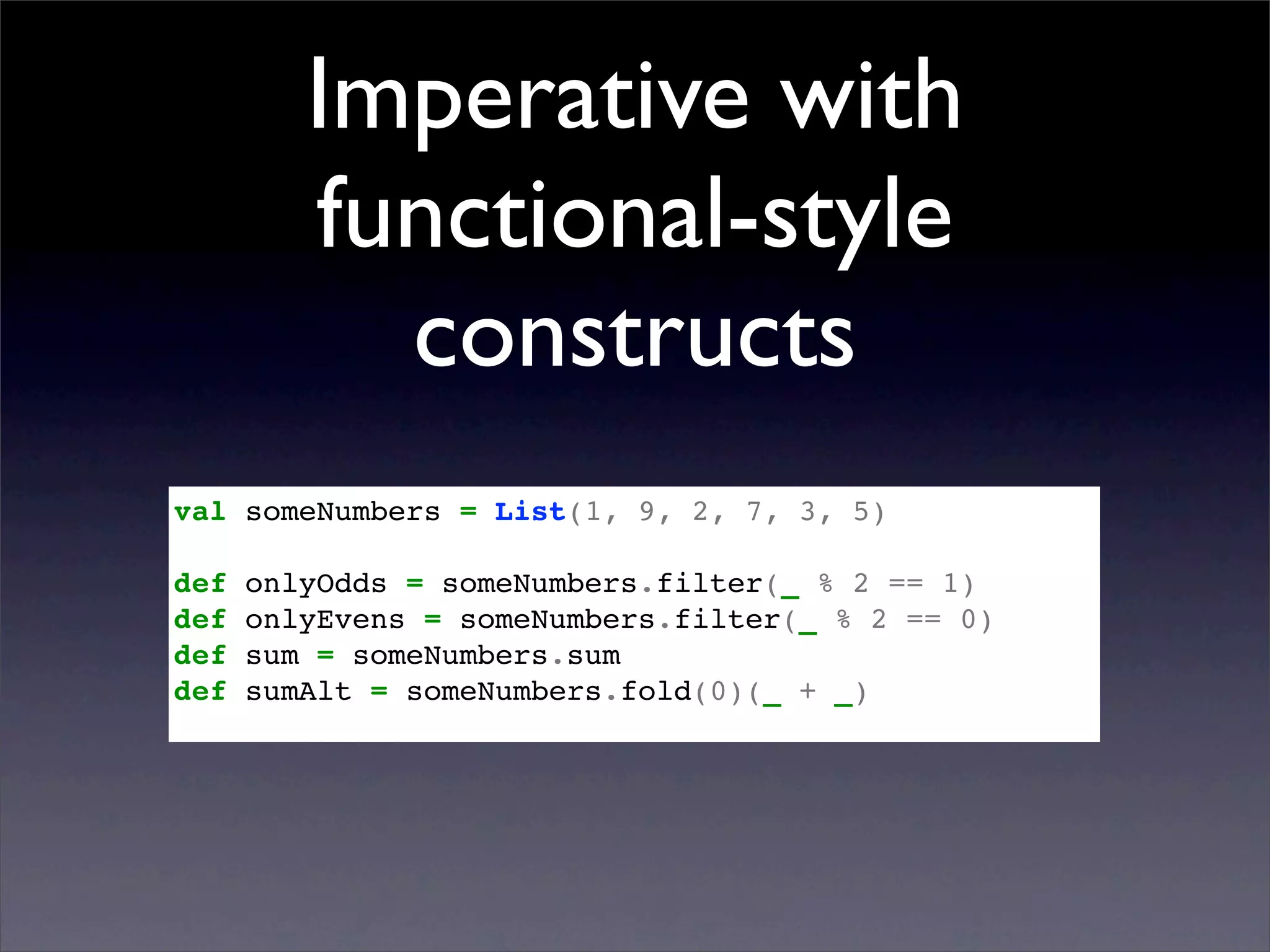 Imperative with
         functional-style
           constructs
val someNumbers = List(1, 9, 2, 7, 3, 5)

def   onlyOdds = someNumbers.filter(_ % 2 == 1)
def   onlyEvens = someNumbers.filter(_ % 2 == 0)
def   sum = someNumbers.sum
def   sumAlt = someNumbers.fold(0)(_ + _)
 