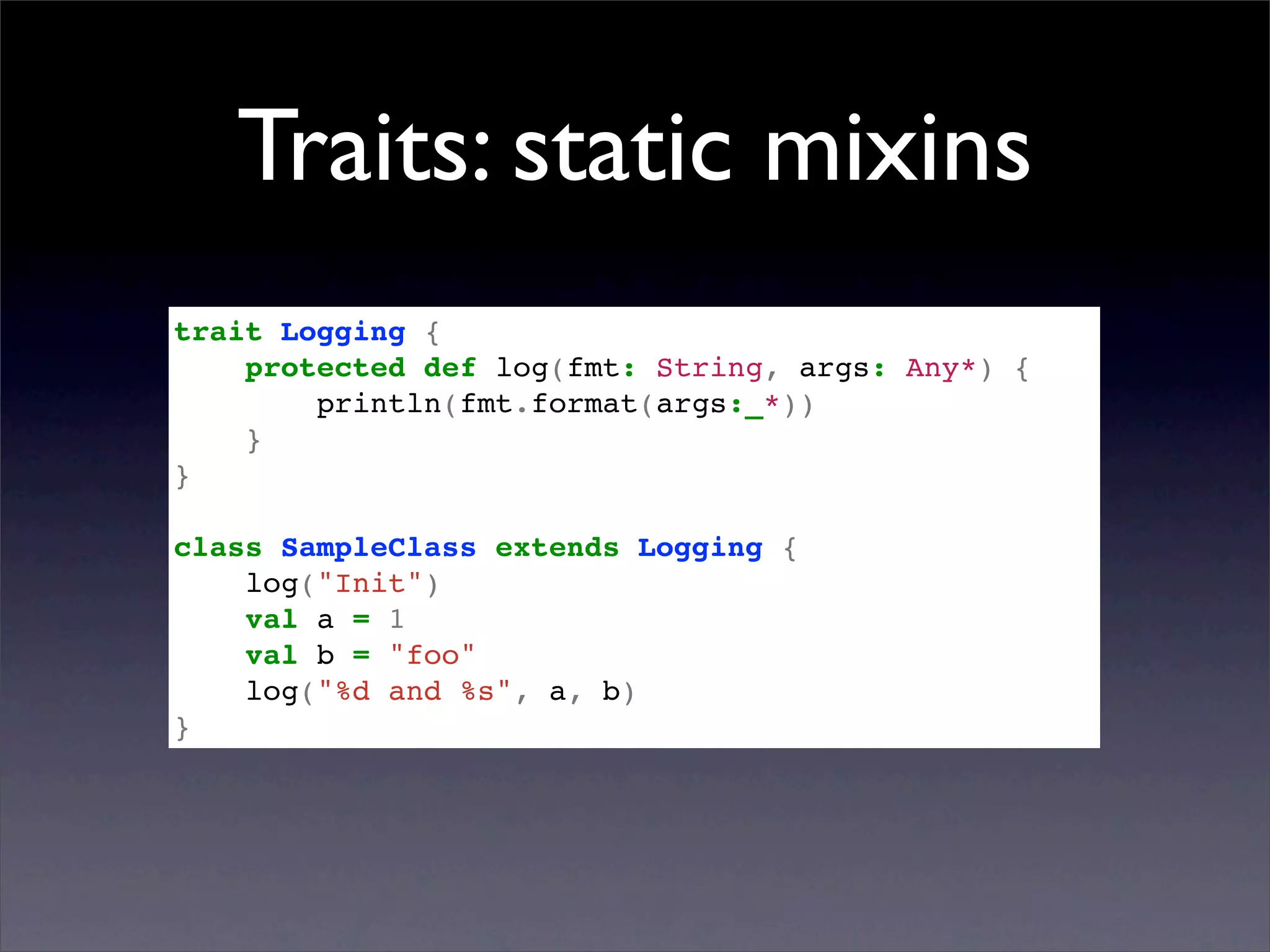 Traits: static mixins
trait Logging {
    protected def log(fmt: String, args: Any*) {
        println(fmt.format(args:_*))
    }
}

class SampleClass extends Logging {
    log("Init")
    val a = 1
    val b = "foo"
    log("%d and %s", a, b)
}
 