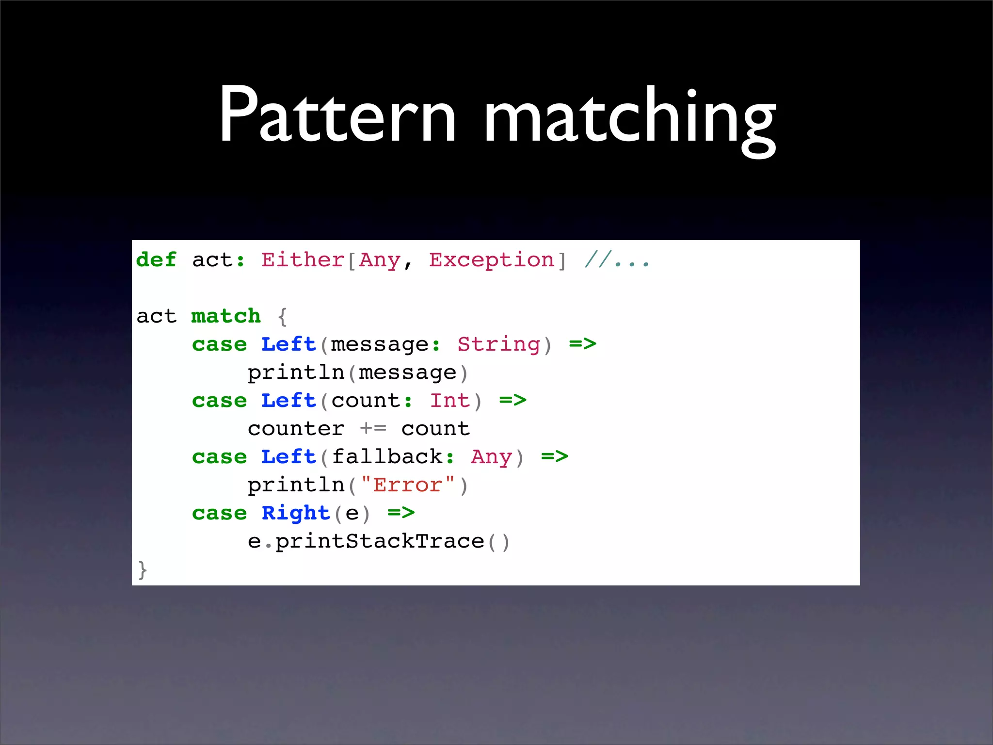 Pattern matching
def act: Either[Any, Exception] //...

act match {
    case Left(message: String) =>
        println(message)
    case Left(count: Int) =>
        counter += count
    case Left(fallback: Any) =>
        println("Error")
    case Right(e) =>
        e.printStackTrace()
}
 