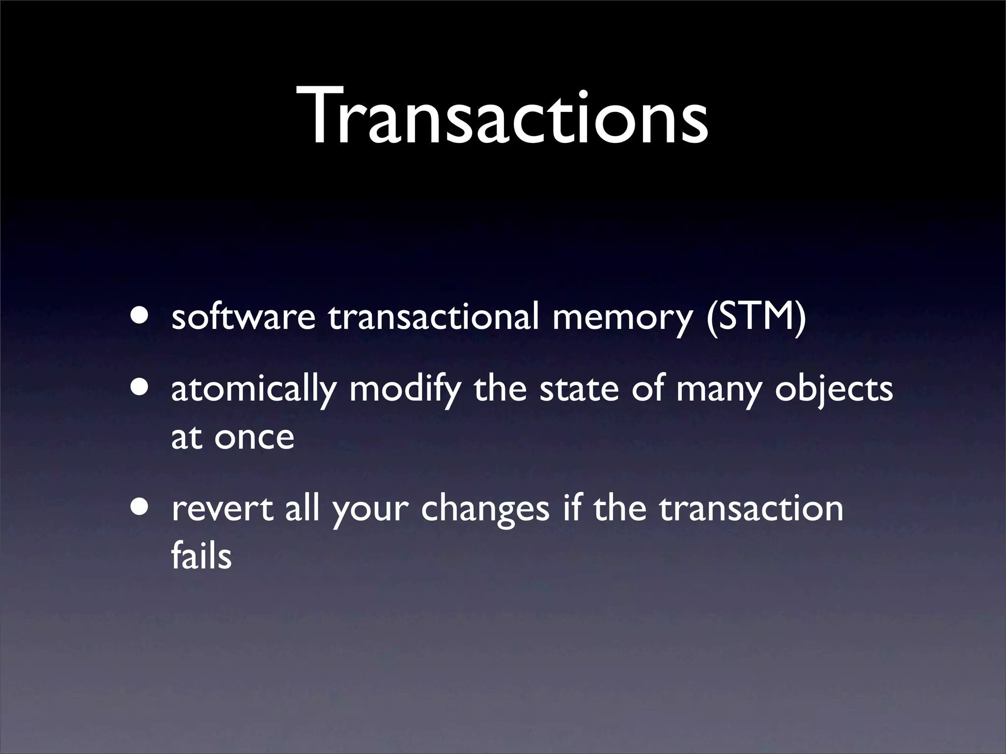 Transactions

• software transactional memory (STM)
• atomically modify the state of many objects
  at once
• revert all your changes if the transaction
  fails
 