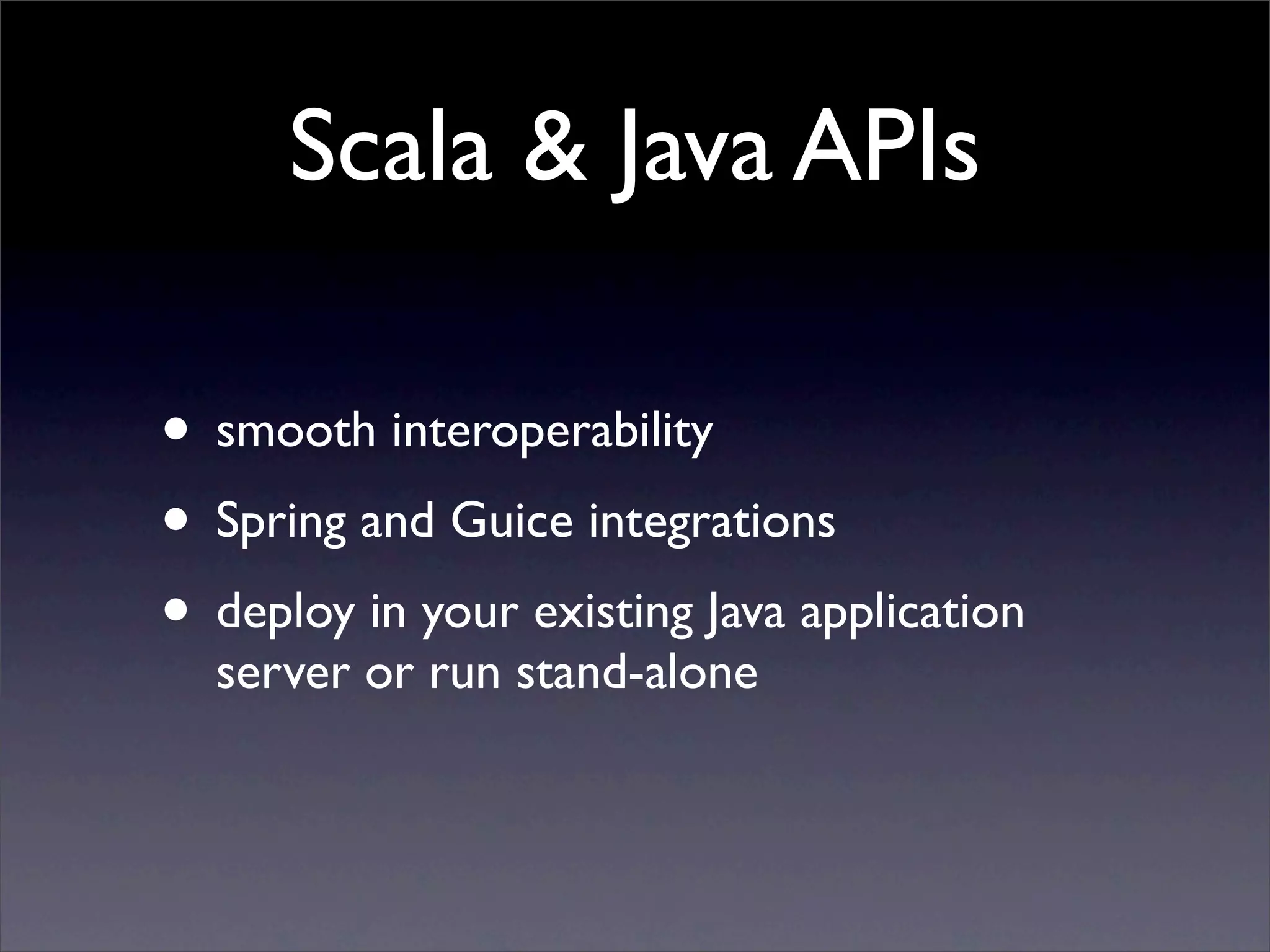 Scala & Java APIs

• smooth interoperability
• Spring and Guice integrations
• deploy in your existing Java application
  server or run stand-alone
 