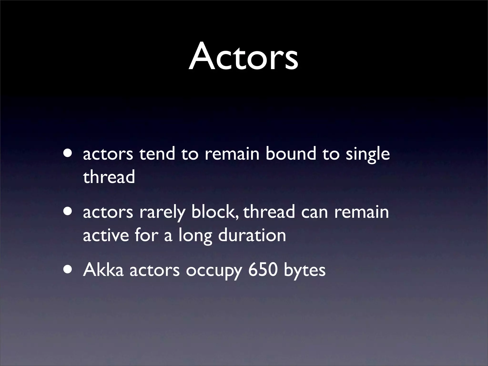Actors

• actors tend to remain bound to single
  thread
• actors rarely block, thread can remain
  active for a long duration
• Akka actors occupy 650 bytes
 