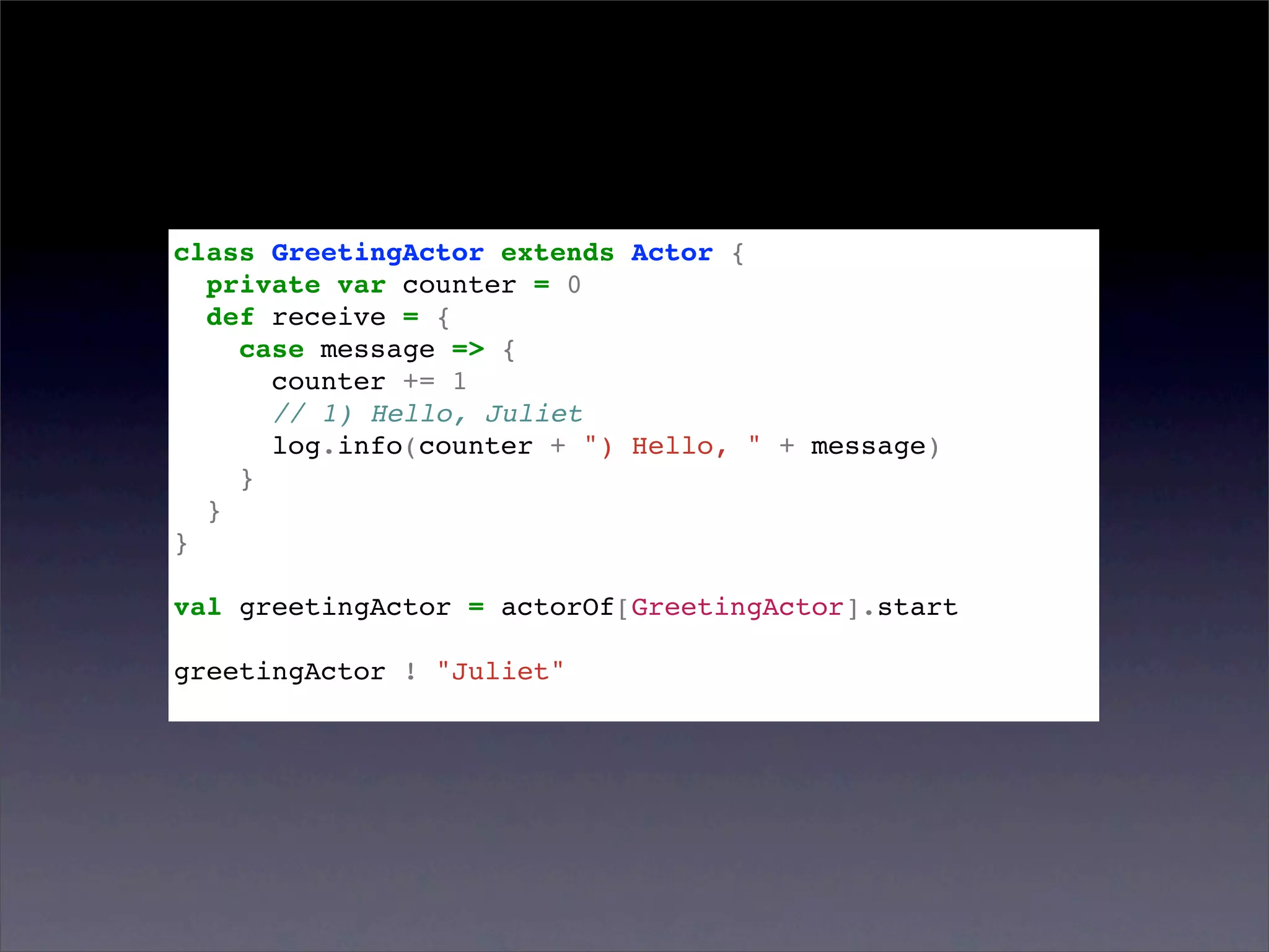 class GreetingActor extends Actor {
  private var counter = 0
  def receive = {
    case message => {
      counter += 1
      // 1) Hello, Juliet
      log.info(counter + ") Hello, " + message)
    }
  }
}

val greetingActor = actorOf[GreetingActor].start

greetingActor ! "Juliet"
 