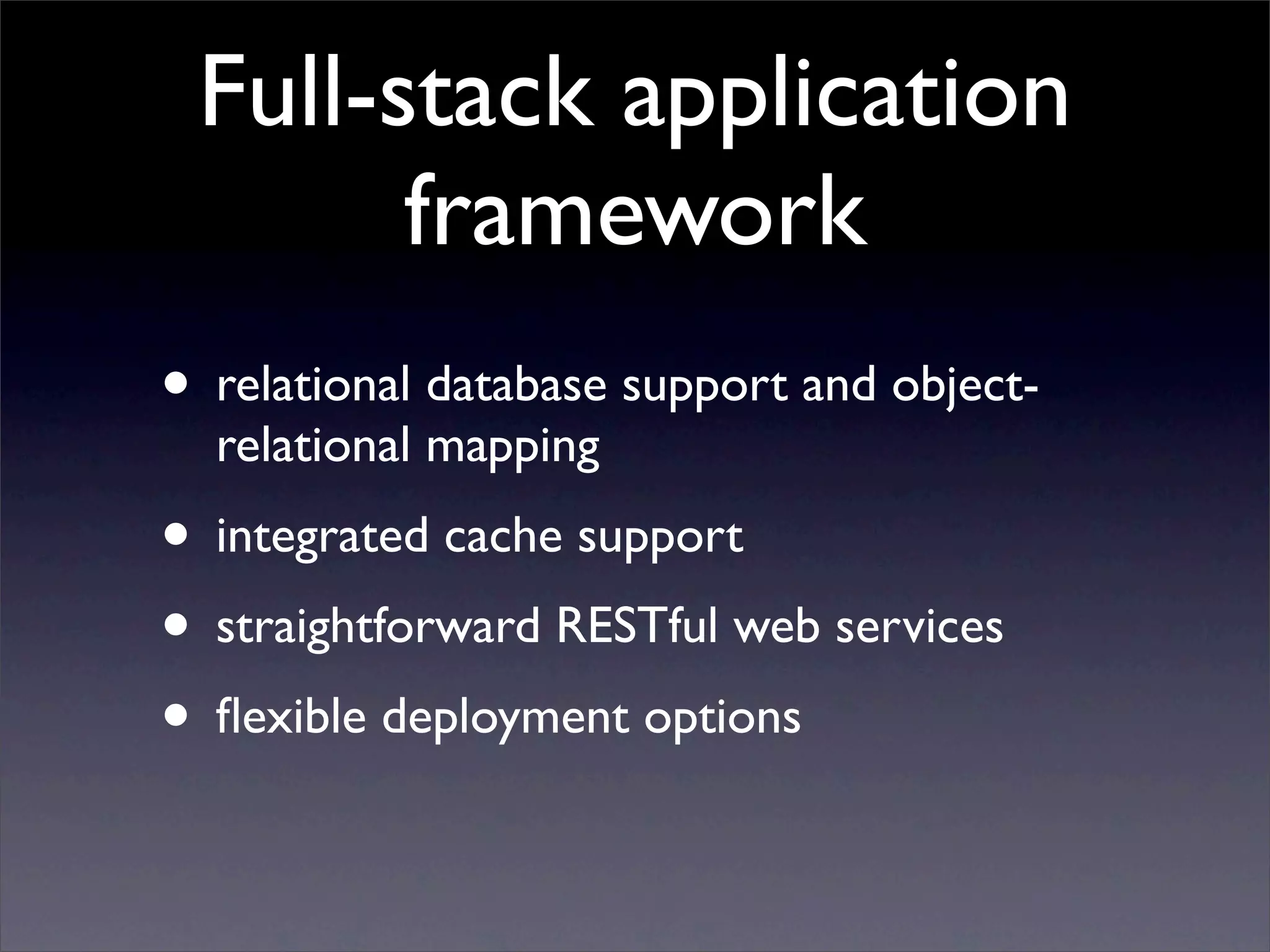 Full-stack application
       framework
• relational database support and object-
  relational mapping
• integrated cache support
• straightforward RESTful web services
• ﬂexible deployment options
 