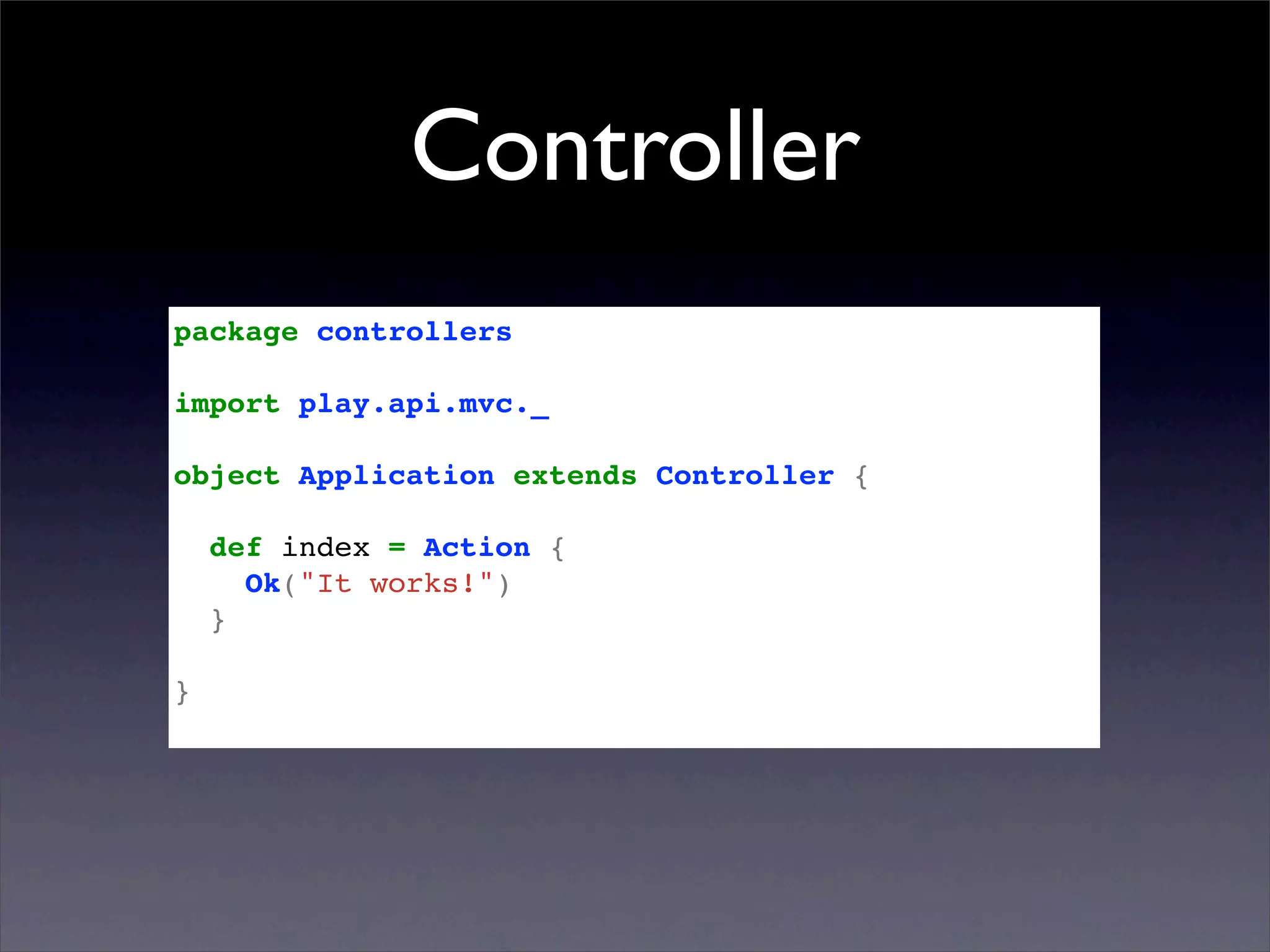 Controller
package controllers

import play.api.mvc._

object Application extends Controller {

    def index = Action {
      Ok("It works!")
    }

}
 