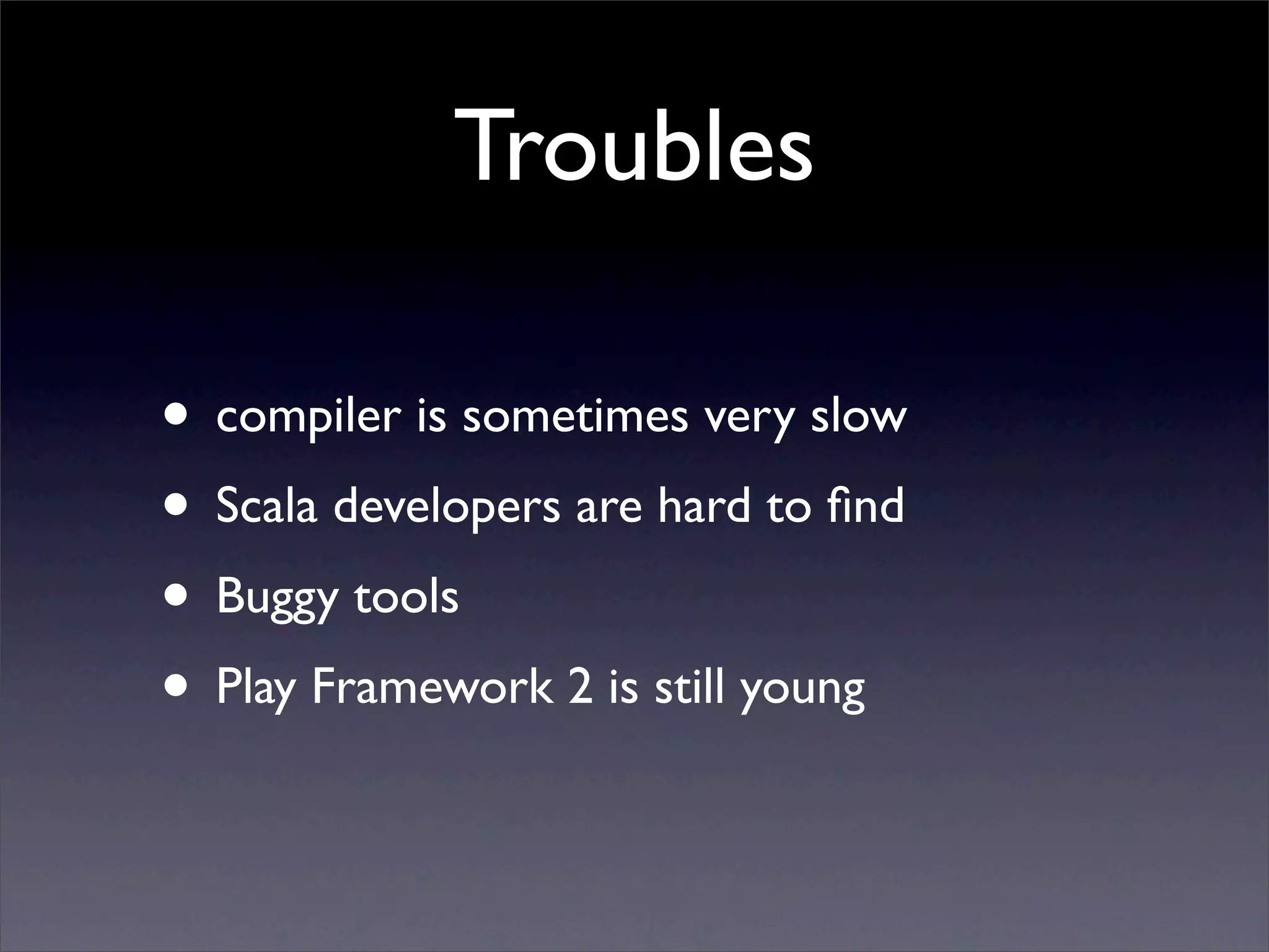 Troubles

• compiler is sometimes very slow
• Scala developers are hard to ﬁnd
• Buggy tools
• Play Framework 2 is still young
 