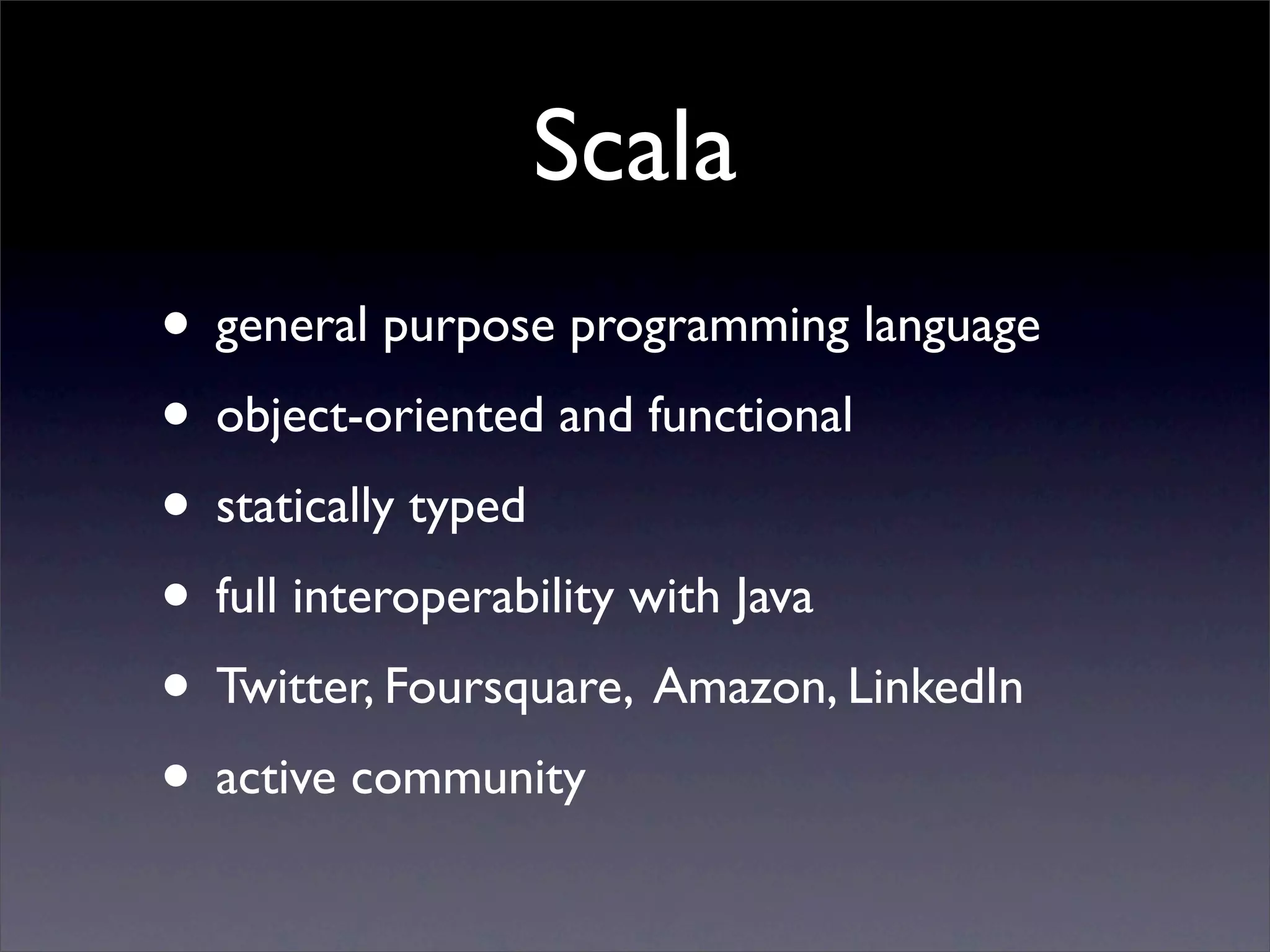 Scala
• general purpose programming language
• object-oriented and functional
• statically typed
• full interoperability with Java
• Twitter, Foursquare, Amazon, LinkedIn
• active community
 