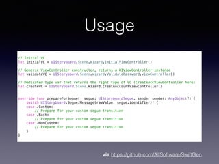 Usage
// Initial VC
let initialVC = UIStoryboard.Scene.Wizard.initialViewController()
// Generic ViewController constructor, returns a UIViewController instance
let validateVC = UIStoryboard.Scene.Wizard.ValidatePassword.viewController()
// Dedicated type var that returns the right type of VC (CreateAccViewController here)
let createVC = UIStoryboard.Scene.Wizard.createAccountViewController()
override func prepareForSegue(_ segue: UIStoryboardSegue, sender sender: AnyObject?) {
switch UIStoryboard.Segue.Message(rawValue: segue.identifier)! {
case .Custom:
// Prepare for your custom segue transition
case .Back:
// Prepare for your custom segue transition
case .NonCustom:
// Prepare for your custom segue transition
}
}
via https://github.com/AliSoftware/SwiftGen
 