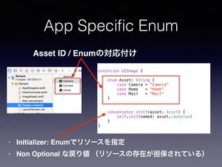 App Speci?c Enum
extension UIImage {
enum Asset: String {
case Camera = "Camera"
case Home = "Home"
case Mail = "Mail"
}
convenience init!(asset: Asset) {
self.init(named: asset.rawValue)
}
}
Asset ID / EnumΌ긶
? Initializer: Enumǥ꥽`ָ
? Non Optional ʑꂎ ꥽`δڤƤ룩
 
