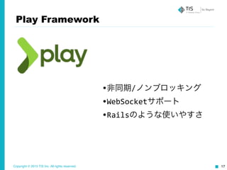 Copyright © 2015 TIS Inc. All rights reserved. 17
Play Framework
•非同期/ノンブロッキング	
  
•WebSocketサポート	
  
•Railsのような使いやすさ
 