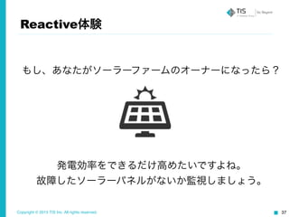 Copyright © 2015 TIS Inc. All rights reserved. 37
Reactive体験
もし、あなたがソーラーファームのオーナーになったら？
発電効率をできるだけ高めたいですよね。	
  
故障したソーラーパネルがないか監視しましょう。
 